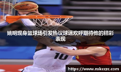 姚明现身篮球场引发热议球迷欢呼期待他的精彩表现